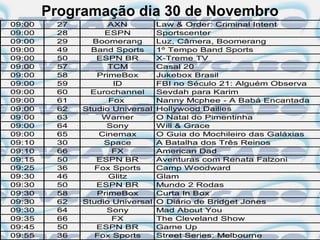 Programação dia 30 de Novembro
09:00    27         AXN          Law & Order: Criminal Intent
09:00    28        ESPN          Sportscenter
09:00    29     Boomerang        Luz, Câmera, Boomerang
09:00    49     Band Sports      1º Tempo Band Sports
09:00    50      ESPN BR         X-Treme TV
09:00    57         TCM          Casal 20
09:00    58      PrimeBox        Jukebox Brasil
09:00    59          ID          FBI no Século 21: Alguém Observa
09:00    60     Eurochannel      Sevdah para Karim
09:00    61         Fox          Nanny Mcphee - A Babá Encantada
09:00    62   Studio Universal   Hollywood Dailies
09:00    63       Warner         O Natal do Pimentinha
09:00    64         Sony         Will & Grace
09:00    65       Cinemax        O Guia do Mochileiro das Galáxias
09:10    30        Space         A Batalha dos Três Reinos
09:10    66          FX          American Dad
09:15    50      ESPN BR         Aventuras com Renata Falzoni
09:25    36      Fox Sports      Camp Woodward
09:30    46         Glitz        Glam
09:30    50      ESPN BR         Mundo 2 Rodas
09:30    58      PrimeBox        Curta In Box
09:30    62   Studio Universal   O Diário de Bridget Jones
09:30    64         Sony         Mad About You
09:35    66          FX          The Cleveland Show
09:45    50      ESPN BR         Game Up
09:55    36      Fox Sports      Street Series: Melbourne
 