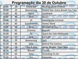 Programação dia 30 de Outubro
05:00    15     CineBrasil    Madrugada de Cinema
05:00    29    Boomerang      Instant Star: Every Breath You Take
05:00    30       Space       Southland
05:00    46        Glitz      Icons
05:00    59          ID       Investigação Criminal
05:00    60    Eurochannel    Home/ Work
05:00    64        Sony       Mad About You
05:00    65      Cinemax      Boycott
05:00    66         FX        Quero Ser John Malkovich
05:15    27        AXN        C.S.I. NY
05:30    29    Boomerang      Split
05:30    46        Glitz      Behind The Camera
05:30    58    Films & Arts   James Rhodes: Piano Man
05:30    63       Warner      Friends
05:30    64        Sony       According To Jim
05:35    61         Fox       Futurama
 