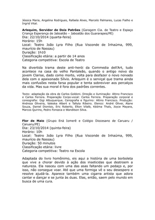 Jéssica Maria, Angelina Rodrigues, Rafaela Alves, Marcelo Palmares, Lucas Fialho e 
Ingrid Vital. 
Arlequim, Servidor de Dois Patrões (Garagem Cia. de Teatro e Espaço 
Criança Esperança de Jaboatão – Jaboatão dos Guararapes/PE) 
Dia: 22/10/2014 (quarta-feira) 
Horário: 15h 
Local: Teatro João Lyra Filho (Rua Visconde de Inhaúma, 999, 
maurício de Nassau) 
Duração: 1h10 
Classificação etária: a partir de 14 anos 
Categoria competitiva: Escola de Teatro 
Na divertida trama deste anti-herói da Commedia dell’Art, tudo 
acontece na casa do velho Pantaleão, quando o antigo noivo da 
jovem Clarise, dado como morto, volta para desfazer o novo noivado 
dela com o apaixonado Sílvio. Arlequim é o serviçal que trama ainda 
mais confusões nesta farsa popular e tenta sobreviver aos percalços 
da vida. Mas sua moral é fora dos padrões correntes. 
Texto: adaptação da obra de Carlos Goldoni. Direção e iluminação: Altino Francisco 
e Carlos Ferrera. Preparação Corpo-vocal: Carlos Ferrera. Preparação corporal e 
coreografia: Gigi Albuquerque. Cenografia e figurino: Altino Francisco. Produção: 
Andreza Oliveira, Valeska Albert e Tallyta Ribeiro. Elenco: André Oliver, Alane 
Souza, Daniel Dionísio, Eric Roberto, Elton Vilalb, Kédma Thaís, Joyce Mayara, 
Marcos Quirino, Pedro Fonseca e Wandilson Silva. 
Flor de Maio (Grupo Ená Iomerê e Colégio Diocesano de Caruaru / 
Caruaru/PE) 
Dia: 23/10/2014 (quinta-feira) 
Horário: 10h 
Local: Teatro João Lyra Filho (Rua Visconde de Inhaúma, 999, 
maurício de Nassau) 
Duração: 50 minutos 
Classificação etária: livre 
Categoria competitiva: Teatro na Escola 
Adaptada do livro homônimo, eis aqui a história de uma borboleta 
que vive a chorar devido à ação dos inseticidas que destroem a 
natureza. Ela nasceu com uma das asas faltando um pedaço e, por 
isso, não consegue voar. Até que uma formiga vê o seu desespero e 
resolve ajudá-la. Aparece também uma cigarra artista que adora 
cantar e dançar e se junta às duas. Elas, então, saem pelo mundo em 
busca de uma cura. 
 