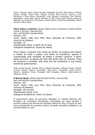 Texto e músicas: Maria Cristina Furtado. Adaptação do texto: Maria Alves e Charlon 
Cabral. Direção: Maria Alves. Direção musical: Elias Guinho. Figurino: Lúcia 
Mendonça e Maria Alves. Cenografia: Lúcia Santana. Iluminação: Edu Oliveira. 
Maquiagem: Lucas Yago. Elenco: Bárbara El, Aldo Lucas, Esther Rocha, Giovanna 
Nóbrega, Laura Mariano, Júlia Vitória, Lidiane Gomes, Guilherme Mergulhão, Raiane 
Oliveira e Maria Paula. 
Chico Cobra e Lazarino (Grupo Teatral Ariano Suassuna e Escola Santos 
Cosme e Damião / Igarassu/PE) 
Dia: 23/10/2014 (quinta-feira) 
Horário: 15h 
Local: Teatro João Lyra Filho (Rua Visconde de Inhaúma, 999, 
maurício de Nassau) 
Duração: 1h 
Classificação etária: a partir de 14 anos 
Categoria competitiva: Escola de Teatro 
Chico Cobra, o homem mais brabo do sertão, se prepara para atacar 
a cidade de Coité e acabar com todos os moradores, quando é 
surpreendido pelo vendedor de bodes e rezador Lazarino. A partir 
desse encontro, os planos dos dois não serão mais os mesmos. Misto 
de aventura e comédia, esta peça nos faz questionar a que banda 
realmente pertencemos. 
Texto: Racine Santos. Direção cênica: Albanita Almeida e Albemar Araújo. Direção 
musical: Manoel Teixeira. Iluminação: João Paulo. Cenografia: André Ramos. 
Figurino: Kattianny Torres. Produção: GAS Produções. Elenco: André Ramos e 
Kattianny Torres. 
O Que Se Sente (Teatro Experimental de Arte / Caruaru/PE) 
Dia: 24/10/2014 (sexta-feira) 
Horário: 10h 
Local: Teatro João Lyra Filho (Rua Visconde de Inhaúma, 999, 
maurício de Nassau) 
Duração: 40 minutos 
Classificação etária: livre 
Categoria competitiva: Teatro na Escola 
O experimento partiu de exercícios baseados no método Memória das 
Emoções, de Constantin Stanislavski, vivenciados em jogos durante o 
primeiro módulo das Oficinas de Iniciação Teatral do TEA, na busca do ator 
como protagonista do processo criativo, recriando situações cotidianas e as 
transformando em arte. 
 