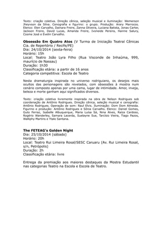 Texto: criação coletiva. Direção cênica, seleção musical e iluminação: Wemerson 
Jheyvson da Silva. Cenografia e figurino: o grupo. Produção: Arary Marrocos. 
Elenco: Elen Carvalho, Dainara Freire, Zanna Oliveira, Luciana Batista, Jonas Carter, 
Jackson Freire, David Lucas, Amanda Freire, Ivoneide Pereira, Hainne Salury, 
Cosme José e Evelin Carvalho. 
Obsessão Em Quatro Atos (V Turma de Iniciação Teatral Cênicas 
Cia. de Repertório / Recife/PE) 
Dia: 24/10/2014 (sexta-feira) 
Horário: 15h 
Local: Teatro João Lyra Filho (Rua Visconde de Inhaúma, 999, 
maurício de Nassau) 
Duração: 1h30 
Classificação etária: a partir de 16 anos 
Categoria competitiva: Escola de Teatro 
Nesta dramaturgia inspirada no universo rodriguiano, os desejos mais 
ocultos das personagens são revelados, com obsessões à mostra num 
cenário composto apenas por uma cama, lugar de intimidade. Amor, inveja, 
beleza e morte ganham aqui significados diversos. 
Texto: criação coletiva livremente inspirada na obra de Nelson Rodrigues sob 
coordenação de Antônio Rodrigues. Direção cênica, seleção musical e cenografia: 
Antônio Rodrigues. Operação de som: Raul Elvis. Iluminação: Dom Dom Almeida. 
Figurino e produção: Antônio Rodrigues e Sônia Carvalho. Elenco: Daniel Gomes, 
Guto Ferraz, Isabelle Albuquerque, Maria Luísa Sá, Nina Alves, Raíza Cardoso, 
Rogério Wanderley, Samara Lacerda, Suelayne Sue, Tarcísio Vieira, Tiago Pazos, 
Walliphy Martins e Ytalo Santana. 
The FETEAG’s Golden Night 
Dia: 25/10/2014 (sábado) 
Horário: 20h 
Local: Teatro Rui Limeira Rosal/SESC Caruaru (Av. Rui Limeira Rosal, 
s/n, Petrópolis) 
Duração: 2h 
Classificação etária: livre 
Entrega da premiação aos maiores destaques da Mostra Estudantil 
nas categorias Teatro na Escola e Escola de Teatro. 
