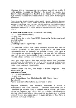felicidade à força nos pequenos momentos de sua vida no sertão. O 
texto poético, baseado na literatura de cordel, se reveza com 
depoimentos autobiográficos da atriz. O espetáculo estreou em 2011 
e já cumpriu diversas temporadas em São Paulo, além de Portugal e 
Alemanha. 
Texto: Alexandre Sansão. Direção: Antonio Vanfill e Leandro Goddinho. Cenário: 
Marcelo Larrea. Figurino: Antonio Vanfill. Iluminação: Marcelo Montenegro e Vinícios 
Andrade. Trilha Sonora: Ester Laccava e Leandro Goddinho. Concepção de Vídeos: 
Leandro Goddinho. Pesquisa Musical: Claudio Olivotto e Ester Laccava. Técnicos 
responsáveis: Pablo Perosa e Leandro Goddinho. Produção executiva e elenco: Ester 
Laccava 
A Dona da História (Duas Companhias – Recife/PE) 
Dia: 17/10/2014 (sexta-feira) 
Horário: 20h 
Local: Teatro Rui Limeira Rosal/SESC Caruaru (Av. Rui Limeira Rosal, 
s/n, Petrópolis) 
Duração: 1h 
Classificação etária: a partir de 14 anos 
Uma deliciosa comédia que fala do universo feminino em meio ao 
realismo fantástico, já que mostra uma mulher de meia idade 
conversando com seu passado, ela própria 20 anos mais jovem e 
reinventando sua história. As duas atrizes em cena são mãe e filha na 
vida real, e, com movimentação de corpo precisa, nos trazem esta 
reflexão sobre o tempo e seus contratempos. 
Texto: João Falcão. Direção: Duda Maia. Figurino: Fabiana Pirro. Iluminação: 
Luciana Raposo. Operação de som: Leo Ferrário. Trilha sonora original: Beto Lemos. 
Produção executiva: Lívia Falcão e Glória Ferreira. Direção de produção: Lívia 
Falcão. Elenco: Lívia Falcão e Olga Ferrário. 
Guandu (Aline Vila Real, Dani Scopin e Luana Gonçalves – Belo 
horizonte/MG)* 
*Estreia nacional 
Dia: 18/10/2014 (sábado) 
Horário: 11h 
Local: Casa di Lucio (Rua São Sebastião, 166, Alto do Moura) 
Duração: 2h 
Público alvo: somente mulheres a partir dos 16 anos 
Enquanto cozinham, três mulheres convidam o público a 
experimentar um breve encontro. O principal ingrediente tem a 
capacidade de adentrar solos e preparar novos cultivos, ao mesmo 
tempo que fortalece suas raízes. Rico em proteína, o feijão guandu 
permeia este almoço feito na hora, encontro que busca algo simples e 
impossível: que as pessoas saiam de suas rotinas por duas horas e 
convivam com seus diferentes. 
 
