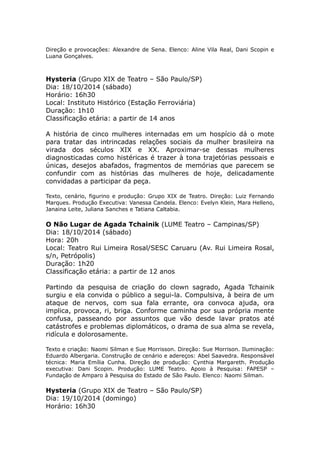 Direção e provocações: Alexandre de Sena. Elenco: Aline Vila Real, Dani Scopin e 
Luana Gonçalves. 
Hysteria (Grupo XIX de Teatro – São Paulo/SP) 
Dia: 18/10/2014 (sábado) 
Horário: 16h30 
Local: Instituto Histórico (Estação Ferroviária) 
Duração: 1h10 
Classificação etária: a partir de 14 anos 
A história de cinco mulheres internadas em um hospício dá o mote 
para tratar das intrincadas relações sociais da mulher brasileira na 
virada dos séculos XIX e XX. Aproximar-se dessas mulheres 
diagnosticadas como histéricas é trazer à tona trajetórias pessoais e 
únicas, desejos abafados, fragmentos de memórias que parecem se 
confundir com as histórias das mulheres de hoje, delicadamente 
convidadas a participar da peça. 
Texto, cenário, figurino e produção: Grupo XIX de Teatro. Direção: Luiz Fernando 
Marques. Produção Executiva: Vanessa Candela. Elenco: Evelyn Klein, Mara Helleno, 
Janaina Leite, Juliana Sanches e Tatiana Caltabia. 
O Não Lugar de Agada Tchainik (LUME Teatro – Campinas/SP) 
Dia: 18/10/2014 (sábado) 
Hora: 20h 
Local: Teatro Rui Limeira Rosal/SESC Caruaru (Av. Rui Limeira Rosal, 
s/n, Petrópolis) 
Duração: 1h20 
Classificação etária: a partir de 12 anos 
Partindo da pesquisa de criação do clown sagrado, Agada Tchainik 
surgiu e ela convida o público a segui-la. Compulsiva, à beira de um 
ataque de nervos, com sua fala errante, ora convoca ajuda, ora 
implica, provoca, ri, briga. Conforme caminha por sua própria mente 
confusa, passeando por assuntos que vão desde lavar pratos até 
catástrofes e problemas diplomáticos, o drama de sua alma se revela, 
ridícula e dolorosamente. 
Texto e criação: Naomi Silman e Sue Morrisson. Direção: Sue Morrison. Iluminação: 
Eduardo Albergaria. Construção de cenário e adereços: Abel Saavedra. Responsável 
técnica: Maria Emília Cunha. Direção de produção: Cynthia Margareth. Produção 
executiva: Dani Scopin. Produção: LUME Teatro. Apoio à Pesquisa: FAPESP – 
Fundação de Amparo à Pesquisa do Estado de São Paulo. Elenco: Naomi Silman. 
Hysteria (Grupo XIX de Teatro – São Paulo/SP) 
Dia: 19/10/2014 (domingo) 
Horário: 16h30 
 