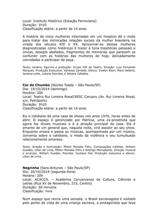 Local: Instituto Histórico (Estação Ferroviária) 
Duração: 1h10 
Classificação etária: a partir de 14 anos 
A história de cinco mulheres internadas em um hospício dá o mote 
para tratar das intrincadas relações sociais da mulher brasileira na 
virada dos séculos XIX e XX. Aproximar-se dessas mulheres 
diagnosticadas como histéricas é trazer à tona trajetórias pessoais e 
únicas, desejos abafados, fragmentos de memórias que parecem se 
confundir com as histórias das mulheres de hoje, delicadamente 
convidadas a participar da peça. 
Texto, cenário, figurino e produção: Grupo XIX de Teatro. Direção: Luiz Fernando 
Marques. Produção Executiva: Vanessa Candela. Elenco: Evelyn Klein, Mara Helleno, 
Janaina Leite, Juliana Sanches e Tatiana Caltabia. 
Cor de Chumbo (Núcleo Toada – São Paulo/SP) 
Dia: 19/10/2014 (domingo) 
Horário: 20h 
Local: Teatro Rui Limeira Rosal/SESC Caruaru (Av. Rui Limeira Rosal, 
s/n, Petrópolis) 
Duração: 1h10 
Classificação etária: a partir de 14 anos 
Eis o cotidiano de uma casa de shows nos anos 1970, horas antes de 
abrir. O espaço é gerenciado por Patrícia, uma ex-prostituta que 
agora faz shows musicais e é a atração principal da casa. Ela é 
amante de um general que, naquela noite, virá assistir ao seu show. 
Enquanto ensaia e passa as músicas, acompanhada por um músico, 
conversa sobre o cotidiano, o medo da violência e seu tumultuado 
relacionamento amoroso. 
Texto, direção e iluminação: Milton Morales Filho. Composições inéditas: William 
Guedes, Lilian de Lima, Milton Morales Filho e Rodrigo Mercadante. Direção musical 
e arranjos: William Guedes. Pianista: Gustavo Fiel. Produção executiva e elenco: 
Lilian de Lima. 
Negrinha (Sara Antunes – São Paulo/SP) 
Dia: 20/10/2014 (segunda-feira) 
Horário: 20h 
Local: ACACCIL – Academia Caruaruense de Cultura, Ciências e 
Letras (Rua XV de Novembro, 215, Centro) 
Duração: 50 minutos 
Classificação: livre 
Num espaço que recria uma senzala, o Brasil escravagista é visitado 
pelo ponto de vista de uma criança escrava, a protagonista que teve 
 