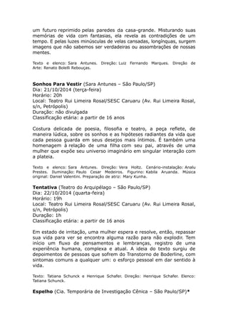 um futuro reprimido pelas paredes da casa-grande. Misturando suas 
memórias de vida com fantasias, ela revela as contradições de um 
tempo. E pelas luzes minúsculas de velas cansadas, longínquas, surgem 
imagens que não sabemos ser verdadeiras ou assombrações de nossas 
mentes. 
Texto e elenco: Sara Antunes. Direção: Luiz Fernando Marques. Direção de 
Arte: Renato Bolelli Rebouças. 
Sonhos Para Vestir (Sara Antunes – São Paulo/SP) 
Dia: 21/10/2014 (terça-feira) 
Horário: 20h 
Local: Teatro Rui Limeira Rosal/SESC Caruaru (Av. Rui Limeira Rosal, 
s/n, Petrópolis) 
Duração: não divulgada 
Classificação etária: a partir de 16 anos 
Costura delicada de poesia, filosofia e teatro, a peça reflete, de 
maneira lúdica, sobre os sonhos e as hipóteses radiantes da vida que 
cada pessoa guarda em seus desejos mais íntimos. É também uma 
homenagem à relação de uma filha com seu pai, através de uma 
mulher que expõe seu universo imaginário em singular interação com 
a plateia. 
Texto e elenco: Sara Antunes. Direção: Vera Holtz. Cenário-instalação: Analu 
Prestes. Iluminação: Paulo Cesar Medeiros. Figurino: Kabila Aruanda. Música 
original: Daniel Valentini. Preparação de atriz: Mary Kunha. 
Tentativa (Teatro do Arquipélago – São Paulo/SP) 
Dia: 22/10/2014 (quarta-feira) 
Horário: 19h 
Local: Teatro Rui Limeira Rosal/SESC Caruaru (Av. Rui Limeira Rosal, 
s/n, Petrópolis) 
Duração: 1h 
Classificação etária: a partir de 16 anos 
Em estado de irritação, uma mulher espera e resolve, então, repassar 
sua vida para ver se encontra alguma razão para não explodir. Tem 
início um fluxo de pensamentos e lembranças, registro de uma 
experiência humana, complexa e atual. A ideia do texto surgiu de 
depoimentos de pessoas que sofrem do Transtorno de Boderline, com 
sintomas comuns a qualquer um: o esforço pessoal em dar sentido à 
vida. 
Texto: Tatiana Schunck e Henrique Schafer. Direção: Henrique Schafer. Elenco: 
Tatiana Schunck. 
Espelho (Cia. Temporária de Investigação Cênica – São Paulo/SP)* 
 