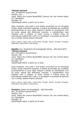 *Estreia nacional 
Dia: 22/10/2014 (quarta-feira) 
Horário: 21h 
Local: Teatro Rui Limeira Rosal/SESC Caruaru (Av. Rui Limeira Rosal, 
s/n, Petrópolis) 
Duração: 1h 
Classificação etária: a partir de 12 anos 
Duas mulheres, uma judia e uma árabe, encontram-se em situações 
limites. Neste momento suspenso, à espera de decisões que mudarão 
profundamente as suas vidas, Raquel e Jamille se reconhecem uma 
na outra, apesar das diferenças culturais, e compartilham suas 
histórias com o público. O texto venceu o Prêmio Proac de 
Dramaturgia Inédita 2011 (SP) e a montagem é resultado de parceria 
com o diretor teatral Antonio Januzelli. 
Texto e elenco: Joana Dória e Sofia Boito. Direção: Antonio Januzelli. Produção: 
Sofia Boito, Joana Dória e Júlia Novaes. 
Espelho (Cia. Temporária de Investigação Cênica – São Paulo/SP)* 
*Estreia nacional 
Dia: 23/10/2014 (quinta-feira) 
Horário: 19h 
Local: Teatro Rui Limeira Rosal/SESC Caruaru (Av. Rui Limeira Rosal, 
s/n, Petrópolis) 
Duração: 1h 
Classificação etária: a partir de 12 anos 
Duas mulheres, uma judia e uma árabe, encontram-se em situações 
limites. Neste momento suspenso, à espera de decisões que mudarão 
profundamente as suas vidas, Raquel e Jamille se reconhecem uma 
na outra, apesar das diferenças culturais, e compartilham suas 
histórias com o público. O texto venceu o Prêmio Proac de 
Dramaturgia Inédita 2011 (SP) e a montagem é resultado de parceria 
com o diretor teatral Antonio Januzelli. 
Texto e elenco: Joana Dória e Sofia Boito. Direção: Antonio Januzelli. Produção: 
Sofia Boito, Joana Dória e Júlia Novaes. 
Tentativa (Teatro do Arquipélago – São Paulo/SP) 
Dia: 23/10/2014 (quinta-feira) 
Horário: 21h 
Local: Teatro Rui Limeira Rosal/SESC Caruaru (Av. Rui Limeira Rosal, 
s/n, Petrópolis) 
Duração: 1h 
Classificação etária: a partir de 16 anos 
 
