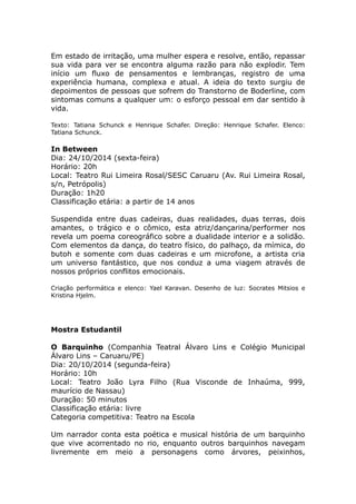Em estado de irritação, uma mulher espera e resolve, então, repassar 
sua vida para ver se encontra alguma razão para não explodir. Tem 
início um fluxo de pensamentos e lembranças, registro de uma 
experiência humana, complexa e atual. A ideia do texto surgiu de 
depoimentos de pessoas que sofrem do Transtorno de Boderline, com 
sintomas comuns a qualquer um: o esforço pessoal em dar sentido à 
vida. 
Texto: Tatiana Schunck e Henrique Schafer. Direção: Henrique Schafer. Elenco: 
Tatiana Schunck. 
In Between 
Dia: 24/10/2014 (sexta-feira) 
Horário: 20h 
Local: Teatro Rui Limeira Rosal/SESC Caruaru (Av. Rui Limeira Rosal, 
s/n, Petrópolis) 
Duração: 1h20 
Classificação etária: a partir de 14 anos 
Suspendida entre duas cadeiras, duas realidades, duas terras, dois 
amantes, o trágico e o cômico, esta atriz/dançarina/performer nos 
revela um poema coreográfico sobre a dualidade interior e a solidão. 
Com elementos da dança, do teatro físico, do palhaço, da mímica, do 
butoh e somente com duas cadeiras e um microfone, a artista cria 
um universo fantástico, que nos conduz a uma viagem através de 
nossos próprios conflitos emocionais. 
Criação performática e elenco: Yael Karavan. Desenho de luz: Socrates Mitsios e 
Kristina Hjelm. 
Mostra Estudantil 
O Barquinho (Companhia Teatral Álvaro Lins e Colégio Municipal 
Álvaro Lins – Caruaru/PE) 
Dia: 20/10/2014 (segunda-feira) 
Horário: 10h 
Local: Teatro João Lyra Filho (Rua Visconde de Inhaúma, 999, 
maurício de Nassau) 
Duração: 50 minutos 
Classificação etária: livre 
Categoria competitiva: Teatro na Escola 
Um narrador conta esta poética e musical história de um barquinho 
que vive acorrentado no rio, enquanto outros barquinhos navegam 
livremente em meio a personagens como árvores, peixinhos, 
 