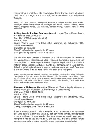 marinheiros e moinhos. Na correnteza desta trama, ainda deslizam 
uma linda flor cujo nome é Irupê; uma Borboleta e a misteriosa 
Aranha. 
Texto: Ilo Krugli. Direção, cenografia, figurino e seleção musical: Nildo Garbo. 
Produção: Secretaria Municipal de Educação de Caruaru. Elenco: Jackson, Helder 
Araújo, Diógenes Felipe, Luiz Eduardo, Larissa França, Giselhe Maria e Anna 
Amaralice. 
A Máquina de Roubar Sentimentos (Grupo de Teatro Macambira e 
Academia Santa Gertrudes) 
Dia: 20/10/2014 (segunda-feira) 
Horário: 15h 
Local: Teatro João Lyra Filho (Rua Visconde de Inhaúma, 999, 
maurício de Nassau) 
Duração: 50 minutos 
Classificação etária: a partir de 10 anos 
Categoria competitiva: Teatro na Escola 
Um cientista está prestes a inventar uma máquina capaz de descobrir 
os verdadeiros significados das relações humanas presentes no 
ciberespaço. E neste espetáculo de imagens, o público é convidado a 
refletir sobre nossas atitudes diante do computador e das selfies. 
Afinal, a publicação dessas imagens pertence ao nosso ser? Será que 
a alma humana está de fato sendo roubada pela fotografia? 
Texto, direção cênica e seleção musical: Gabi Cabral. Iluminação: Taína Veríssimo. 
Cenografia e figurino: Maria Morena. Elenco: João Fernando, Joana Aline, Clara 
Terto, Camila Maria, Maria Eduarda Rocha, Alice Portela, Alice Maria, Luisa Toroxel, 
Júlia Leão, Luá Baliú, Luisa Ferraz, Deborah Melo, Júlia Andréia, Carol Melo, Rosa 
Maria, Ana Luísa Galvão e Andrielle Alana. 
Quando o Universo Conspira (Grupo de Teatro Leudo Valença e 
Escola Municipal Professor Leudo Valença – Caruaru/PE) 
Dia: 21/10/2014 (terça-feira) 
Horário: 10h 
Local: Teatro João Lyra Filho (Rua Visconde de Inhaúma, 999, 
maurício de Nassau) 
Duração: 50 minutos 
Classificação etária: a partir de 12 anos 
Categoria competitiva: Teatro na Escola 
A peça infanto juvenil conta a estória de um garoto que se apaixona 
por uma garota à primeira vista, e, por ser muito tímido, deixa passar 
a oportunidade de conhecê-la. Por um acaso, o garoto conhece o 
Tempo e o faz de seu aliado. Este, por sua vez, alia-se a outras forças 
da natureza e da arte para auxiliar o garoto nessa empreitada. 
 