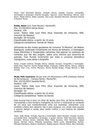 Texto: Caio Bortolotti Batista. Direção cênica, seleção musical, cenografia, 
iluminação e produção: Charles Douglas. Figurino: Lúcia Mendonça. Elenco: José 
Kevin, Marta Vitória, Aldair Leandro, Ana Luiza, Ranúbia Manuele, Karolyne Feitosa 
e Mayane Tayná. 
Então, Bate! (Cia. Casa Mecane / Recife/PE) 
Dia: 21/10/2014 (terça-feira) 
Horário: 15h 
Local: Teatro João Lyra Filho (Rua Visconde de Inhaúma, 999, 
maurício de Nassau) 
Duração: 50 minutos 
Classificação etária: a partir de 14 anos 
Categoria competitiva: Escola de Teatro 
Utilizando-se dos motes geradores do romance “A Mentira”, de Nelson 
Rodrigues, publicado inicialmente em forma de folhetim, a montagem 
traça diferentes e inesperados caminhos não apenas no contexto do 
romance que lhe deu origem, sobre uma menina que encontra-se 
grávida, mas fluindo livremente por todo o universo dramático 
rodriguiano, suas obras e biografia. 
Texto: criação coletiva. Direção cênica, seleção musical, cenografia e iluminação: 
Dado Sodi. Figurino: Nucha Rangel Braga. Produção: Rapha Monte. Elenco: Daiane 
Rebelo, Dani Lins, Jimmy Marcone, Nucha Rangel Braga, Thiago Benício e Well 
Arruda. 
Muito Pelo Contrário (Grupo Arte em Movimento e IFPE (Instituto Federal 
de Pernambuco) – Campus Recife / Recife/PE) 
Dia: 22/10/2014 (quarta-feira) 
Horário: 10h 
Local: Teatro João Lyra Filho (Rua Visconde de Inhaúma, 999, 
maurício de Nassau) 
Duração: 1h 
Classificação etária: a partir de 12 anos 
Categoria competitiva: Teatro na Escola 
Este musical traz à cena um olhar de dentro para fora, de forma dinâmica, 
manuseando o leve tempero inteligente do humor e mostrando as verdades 
de um povo que insistentemente refaz sua realidade. Interpretar uma 
comédia urbana sem deboche não é para qualquer um, ainda mais quando 
é preciso dançar e cantar para contar melhor a sua história de cidadão 
recifense. 
Texto: João Falcão. Direção, figurino e iluminação: Black Escobar. Direção musical: 
Lucivanda Silva. Cenografia e produção: o grupo. Elenco: Ytalo Henrique, Adriana 
Azevedo, Vinícius Xavier, Gabriela Melo, Fábio Queiroz, Vítor Palmares, Cássia 
Souza, Tarcísio Vieira, Mikaella Gonçalves, Maria Luiza, Wandenberg Santos, 
Mariana Rodrigues, Beatriz Cavalcanti, Natália Aguiar, Deyvid Felício, Bero Andrade, 
 