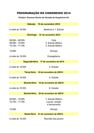 Preletor: Emerson Rocha de Almeida de Guapimirim-RJ 
Sábado, 15 de novembro 2014 
à noite às 19:30h Abertura e 1. Estudo 
08:00h - 08:50h 
09:00h - 10:00h 
10:15h - 11:15h 
Domingo, 16 de novembro 2014 
Ceia 
2. Estudo Bíblico 
3. Estudo Bíblico 
12:00h Almoço 
à noite às 19:30h Evangelismo 
Segunda-feira, 17 de novembro de 2014 
à noite às 19:30h 4. Estudo 
Terça-feira, 18 de novembro de 20014 
à noite às 19:30h 5. Estudo 
Quarta-feira, 19 de novembro de 20014 
à noite às 19:30h 6. Estudo 
Quinta-feira, 20 de novembro de 20014 
09:00h - 10:00h 
10:15h - 11:15h 
7. Estudo Bíblico 
Louvor, oração 
e fechamento 
12:00h Almoço 
Sexta-feira, 21 de novembro de 20014 
à noite às 19:30h Reunião dos jovens 
