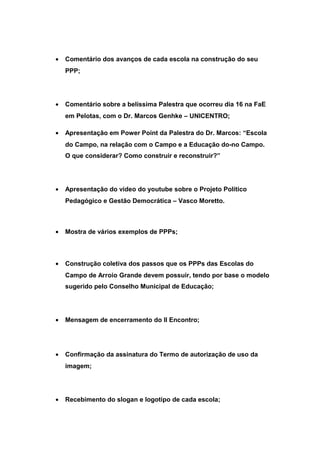 • Comentário dos avanços de cada escola na construção do seu
PPP;
• Comentário sobre a belíssima Palestra que ocorreu dia 16 na FaE
em Pelotas, com o Dr. Marcos Genhke – UNICENTRO;
• Apresentação em Power Point da Palestra do Dr. Marcos: “Escola
do Campo, na relação com o Campo e a Educação do-no Campo.
O que considerar? Como construir e reconstruir?”
• Apresentação do vídeo do youtube sobre o Projeto Político
Pedagógico e Gestão Democrática – Vasco Moretto.
• Mostra de vários exemplos de PPPs;
• Construção coletiva dos passos que os PPPs das Escolas do
Campo de Arroio Grande devem possuir, tendo por base o modelo
sugerido pelo Conselho Municipal de Educação;
• Mensagem de encerramento do II Encontro;
• Confirmação da assinatura do Termo de autorização de uso da
imagem;
• Recebimento do slogan e logotipo de cada escola;
 