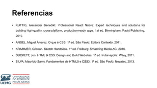 Referencias
• KUTTIG, Alexander Benedikt. Professional React Native: Expert techniques and solutions for
building high-quality, cross-platform, production-ready apps. 1st ed. Birmingham: Packt Publishing,
2019.
• ANGEL, Miguel Álvarez. O que é CSS. 1ª ed. São Paulo: Editora Contexto, 2011.
• KRAMMER, Cristian. Sketch Handbook. 1ª ed. Freiburg: Smashing Media AG, 2016.
• DUCKETT, Jon. HTML & CSS: Design and Build Websites. 1ª ed. Indianapolis: Wiley, 2011.
• SILVA, Maurício Samy. Fundamentos de HTML5 e CSS3. 1ª ed. São Paulo: Novatec, 2013.
 