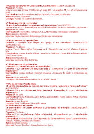 Ser Igreja da alegria em Jesus Cristo, luz dos povos (LUMEN GENTIUM)
Pregador: Pe. Bira.
Leitura: Eclo 4,12-22(pág. 555) Salmo 118 (pag. 556 - Evangelho: Mt 5,13-16 (lecionário pág.
629 )
Convidados: Escolas municipais, Colégio Estadual e Secretaria de Educação.
Benção: para os Estudantes
Liturgia: Pastoral do Dízimo e crismandos.
4ª Dia da novena 24 - terça-feira
"A Igreja missionária e anunciadora de Jesus Cristo" (AD GENTES)
Leitura:At 12,24-13,5 Salmo 66 (pág. 334-335) - Evangelho: Mc 16,9-15 (lecionário página 296)
Pregador: Pe. Pedro.
Convidados: Comerciantes, Farmácias, C.D.L, Marçonaria e Comunidade Evangélica.
Benção para as mulheres
Liturgia: Equipe de Jovens Missionários e Renovação Carismática.
5ª Dia da novena 25 - quarta-feira
"Missão e vocação dos leigos na Igreja e na sociedade" (APOSTOLICAM
ACTUOSITATEM)
Pregador: Pe. Thiago.
Leitura:Ef 4,1-6 Salmo 23(24) (pág. 1114-1115) - Evangelho: Mt 20,17-28 (lecionário página
183)
Convidados: Escolas: Paraíso Infantil, Arco-íris e CEPRIMA, Litoral FM, Palmeiras, Master,
Santa Cruz e Vitória.
Benção: para as crianças
Liturgia: Catequese e Mãe Peregrina.
6ª Dia da novena 26 quinta-feira
"Vaticano II: Concílio Pastoral e Eclesiológico"
Leitura: Fl 2, 1-13;Salmo 26 (pág.1152-1153 ) - Evangelho: Jo 13,16-20 (lecionário
página 339)
Convidados: Clinicas médicas, Hospital Municipal , Secretaria de Saúde e profissionais da
saúde.
Benção: para a juventude
Liturgia: Oratório de Nossa Senhora e E.J.T.J(mov. Jovem).
7ª Dia da novena 27 sexta-feira
"A Igreja, comunidade de irmãos, que vive, celebra e anuncia a Palavra de Deus"
(DEI VERBUM)
Leitura: 2Tm 3, 14-17 Salmo 118 (pág. 616-616 ) - Evangelho: Jo 15,12-17 (lecionário
página 356)
Pregador: Pe. Bené.
Convidados: Guarda Municipal, Anjos da Vida, Comunidades: Rio do Campo, Pratigi e Barra de
Serinhaém e Colônia.
Benção: para os Homens
Liturgia: Terço dos Homens e Grupo do Sopão.
8º Dia da novena 28 sábado
"A comunidade de Cristo edificada e fortalecida na liturgia" (SACROSANCTUM
CONCILIUM)
Pregador: Pe. Cristo.
Leitura: Ef 1, 3-14; Salmo 97 (pág. 1088-1089) - Evangelho: Jo 15, 1-8. (lecionário
página 351)
Convidados: Polícias: Militar e Civil; Secretaria do Desenvolvimento Social; Comunidades:Vila
de Itajaí, Prainha, Porto Falso e Pedreiras.
Benção: para as Famílias
Liturgia: Pastoral Familiar e Evangelizadores de Bairro.
 