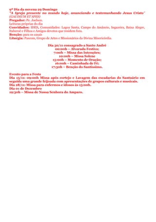 9ª Dia da novena 29 Domingo
"A Igreja presente no mundo hoje, anunciando e testemunhando Jesus Cristo"
(GAUDIUM ET SPES)
Pregador: Pe. Joelson.
Leituras próprias do dia
Convidados: IDES, Comunidades: Lagoa Santa, Campo do Amâncio, Ingazeira, Baixa Alegre,
Itaberoê e Filhos e Amigos devotos que residem fora.
Benção: para os casais
Liturgia: Pascom, Grupo de Artes e Missionários da Divina Misericórdia.
Dia 30/11 consagrado a Santo André
00:00h – Alvorada Festiva;
7:00h – Missa das Intenções;
10:00h – Missa Solene
15:00h – Momento de Oração;
16:00h – Caminhada de Fé;
17:30h – Benção do Santíssimo.
Evento para a Festa
Dia 15/11: 09:00h Missa após cortejo e Lavagem das escadarias do Santuário em
seguida uma grande feijoada com apresentações de grupos culturais e musicais.
Dia 28/11: Missa para enfermos e idosos às 15:00h.
Dia 01 de Dezembro
19:30h – Missa de Nossa Senhora do Amparo.
 