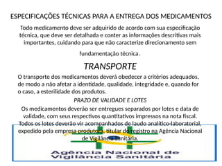 ESPECIFICAÇÕES TÉCNICAS PARA A ENTREGA DOS MEDICAMENTOS
Todo medicamento deve ser adquirido de acordo com sua especificação
técnica, que deve ser detalhada e conter as informações descritivas mais
importantes, cuidando para que não caracterize direcionamento sem
fundamentação técnica.
TRANSPORTE
O transporte dos medicamentos deverá obedecer a critérios adequados,
de modo a não afetar a identidade, qualidade, integridade e, quando for
o caso, a esterilidade dos produtos.
PRAZO DE VALIDADE E LOTES
Os medicamentos deverão ser entregues separados por lotes e data de
validade, com seus respectivos quantitativos impressos na nota fiscal.
Todos os lotes deverão vir acompanhados de laudo analítico-laboratorial,
expedido pela empresa produtora, titular do registro na Agência Nacional
de Vigilância Sanitária.
 