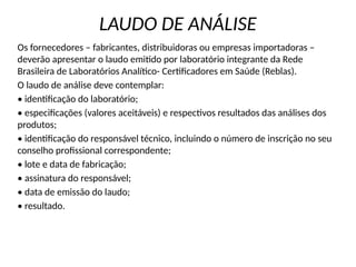 LAUDO DE ANÁLISE
Os fornecedores – fabricantes, distribuidoras ou empresas importadoras –
deverão apresentar o laudo emitido por laboratório integrante da Rede
Brasileira de Laboratórios Analítico- Certificadores em Saúde (Reblas).
O laudo de análise deve contemplar:
• identificação do laboratório;
• especificações (valores aceitáveis) e respectivos resultados das análises dos
produtos;
• identificação do responsável técnico, incluindo o número de inscrição no seu
conselho profissional correspondente;
• lote e data de fabricação;
• assinatura do responsável;
• data de emissão do laudo;
• resultado.
 