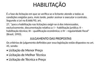 HABILITAÇÃO
É a fase da licitação em que se verifica se o licitante atende a todas as
condições exigidas para, mais tarde, poder assinar e executar o contrato.
Segundo a Lei no 8.666/93, art.
27, “para a habilitação nas licitações exigir-se-á dos interessados,
exclusivamente, documentação relativa a: I – habilitação jurídica; II –
habilitação técnica; III – qualificação econômica; e IV – regularidade fiscal”
(Brasil, 1993).
JULGAMENTO DAS PROPOSTAS
Os critérios de julgamento definidos por essa legislação estão dispostos no art.
45, sendo:
• Licitação de Menor Preço
• Licitação de Melhor Técnica
• Licitação de Técnica e Preço
 