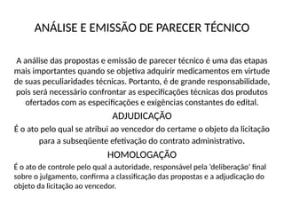 ANÁLISE E EMISSÃO DE PARECER TÉCNICO
A análise das propostas e emissão de parecer técnico é uma das etapas
mais importantes quando se objetiva adquirir medicamentos em virtude
de suas peculiaridades técnicas. Portanto, é de grande responsabilidade,
pois será necessário confrontar as especificações técnicas dos produtos
ofertados com as especificações e exigências constantes do edital.
ADJUDICAÇÃO
É o ato pelo qual se atribui ao vencedor do certame o objeto da licitação
para a subseqüente efetivação do contrato administrativo.
HOMOLOGAÇÃO
É o ato de controle pelo qual a autoridade, responsável pela ‘deliberação’ final
sobre o julgamento, confirma a classificação das propostas e a adjudicação do
objeto da licitação ao vencedor.
 