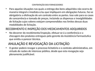 CONTRATAÇÃO DOS FORNECEDORES
• Para aquelas situações nas quais a entrega dos bens adquiridos não ocorra de
maneira integral e imediata e/ou que impliquem em obrigações futuras, faz-se
obrigatória a efetivação de um contrato entre as partes. Isso vale para os casos
de concorrência e tomada de preços, incluindo as dispensas e inexigibilidades
de licitação cujos valores estejam compreendidos nos limites dessas duas
modalidades de licitação.
RECEBIMENTO E INSPEÇÃO DOS MEDICAMENTOS ADQUIRIDOS
• No decorrer do recebimento/inspeção, efetuar-se-á a conferência e a
checagem dos produtos entregues pelo gerente da Assistência Farmacêutica
que emitiu o parecer técnico.
ANULAÇÃO E REVOGAÇÃO DA LICITAÇÃO
• O gestor poderá revogar o processo licitatório e o contrato administrativo, em
virtude de razões de interesse público, desde que esta revogação seja
plenamente justificável.
 