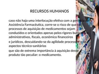RECURSOS HUMANOS
caso não haja uma interlocução efetiva com a gerência da
Assistência Farmacêutica, corre-se o risco de que os
processos de aquisição de medicamentos sejam
conduzidos e orientados apenas pelos rigores burocrático
administrativos, fiscais, econômico financeiros
e jurídicos, descuidando-se da agilidade processual e de
aspectos técnico-sanitários
que são de extrema importância à aquisição desse
produto tão peculiar: o medicamento.
 