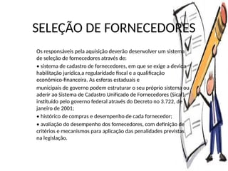 SELEÇÃO DE FORNECEDORES
Os responsáveis pela aquisição deverão desenvolver um sistema
de seleção de fornecedores através de:
• sistema de cadastro de fornecedores, em que se exige a devida
habilitação jurídica,a regularidade fiscal e a qualificação
econômico-financeira. As esferas estaduais e
municipais de governo podem estruturar o seu próprio sistema ou
aderir ao Sistema de Cadastro Unificado de Fornecedores (Sicaf),
instituído pelo governo federal através do Decreto no 3.722, de
janeiro de 2001;
• histórico de compras e desempenho de cada fornecedor;
• avaliação do desempenho dos fornecedores, com definição de
critérios e mecanismos para aplicação das penalidades previstas
na legislação.
 