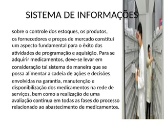 SISTEMA DE INFORMAÇÕES
sobre o controle dos estoques, os produtos,
os fornecedores e preços de mercado constitui
um aspecto fundamental para o êxito das
atividades de programação e aquisição. Para se
adquirir medicamentos, deve-se levar em
consideração tal sistema de maneira que se
possa alimentar a cadeia de ações e decisões
envolvidas na garantia, manutenção e
disponibilização dos medicamentos na rede de
serviços, bem como a realização de uma
avaliação contínua em todas as fases do processo
relacionado ao abastecimento de medicamentos.
 