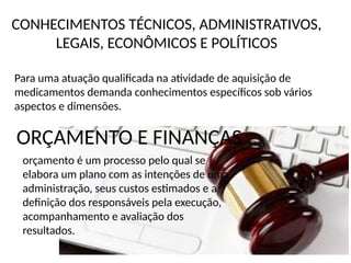 CONHECIMENTOS TÉCNICOS, ADMINISTRATIVOS,
LEGAIS, ECONÔMICOS E POLÍTICOS
Para uma atuação qualificada na atividade de aquisição de
medicamentos demanda conhecimentos específicos sob vários
aspectos e dimensões.
ORÇAMENTO E FINANÇAS
orçamento é um processo pelo qual se
elabora um plano com as intenções de uma
administração, seus custos estimados e a
definição dos responsáveis pela execução,
acompanhamento e avaliação dos
resultados.
 