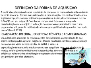DEFINIÇÃO DA FORMA DE AQUISIÇÃO
A partir da elaboração de uma requisição de compras, os responsáveis pela aquisição
deverão adotar as formas mais adequadas a cada situação, em conformidade com a
legislação vigente e o valor estimado para o objeto. Assim, de acordo com a Lei no
8.666/93, no seu artigo 14, “nenhuma compra será feita sem a adequada
caracterização do seu objeto e indicação dos recursos orçamentários para o seu
pagamento, sob pena de nulidade do ato e responsabilidade de quem lhe tiver dado
causa” (Brasil, 1993).
ELABORAÇÃO DO EDITAL: EXIGÊNCIAS TÉCNICAS E ADMINISTRATIVAS
Um edital para aquisição de medicamentos deve destacar a necessidade de que
sejam contempladas as várias exigências técnico-sanitárias constantes do arcabouço
normativo em vigor. devem constar do edital, a saber: a
especificação completa do medicamento a ser adquirido, mas sem a indicação de
marca; a definição das unidades e das quantidades a serem adquiridas e as
exigências relacionadas à habilitação dos potenciais fornecedores e à qualificação
dos produtos por eles ofertados.
 
