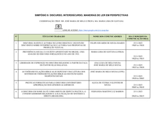 SIMPÓSIO 9: DISCURSO, INTERDISCURSO, MANEIRAS DE LER EM PERSPECTIVAS
COORDENAÇÃO: PROF. ME. JOSÉ MARIA DE MELO E PROFA. MA. MARIA LIMA DE SANTANA
LINK DE ACESSO: https://meet.google.com/yyw-xeog-kao
Nº TÍTULO DO TRABALHO NOME DOS COMUNICADORES DIA E HORÁRIO DA
COMUNICAÇÃO ORAL
1 DISCURSO, SUJEITO E AUTORIA NO LIVRO DIDÁTICO: UM ESTUDO
DISCURSIVO SOBRE INTERPRETAÇÃO E AUTORIA NAS PROPOSTAS DE
PRODUÇÃO TEXTUAL
FELIPE EDUARDO DE SOUSA SOARES 25/11/2025
19h05 às 19h20
2 PREVIDÊNCIA SOCIAL E O SUJEITO APOSENTADO NO BRASIL: UMA
ANÁLISE DO DISCURSO JORNALÍSTICO NO ANO DE 1923.
MARIA LIMA DE SANTANA (UFRGS)
25/11/2025
19h20 às 19h35
3 LIBERDADE DE EXPRESSÃO NO DISCURSO RELIGIOSO A PARTIR DA FALA
DO PASTOR SILAS MALAFAIA
ANA LUIZA DE MELO SOUSA
JOSÉ MARIA DE MELO SOUSA 25/11/2025
19h35 às 19h50
4 AS VISÕES/REVELAÇÕES BÍBLICAS SE REPETEM? UMA LEİTURA DOS
SENTİDOS DE VİSÕES/REVELAÇÕES BÍBLİCAS EM ENUNCİADOS
NEOPENTECOSTAİS
JOSÉ MARIA DE MELO SOUSA (UFPE)
25/11/2025
19h50 às 20h05
5 PRÁTICAS FORMATIVAS PARA O DISCURSO UNIVERSITÁRIO:
APROPRIAÇÃO DOS GÊNEROS ACADÊMICOS
ALICIA DE FÁTIMA VALENTIM DE
SOUSA 25/11/2025
20h05 às 20h20
6 O DISCURSO EM NOME DA FÉ COMO OBJETO DE DISPUTA POLÍTICA: O
CONSERVADORISMO RELIGIOSO E A SUA FILIAÇÃO DE SENTIDOS À
DIREITA BRASILEIRA
FERNANDA MARTINS LUZ BARROS 25/11/2025
20h20 às 20h35
 