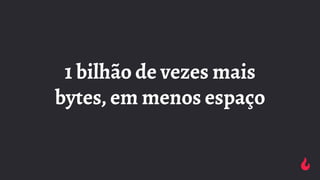 1 bilhão de vezes mais
bytes, em menos espaço
 