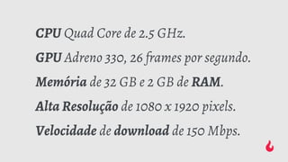 CPU Quad Core de 2.5 GHz.
GPU Adreno 330, 26 frames por segundo.
Memória de 32 GB e 2 GB de RAM.
Alta Resolução de 1080 x 1920 pixels.
Velocidade de download de 150 Mbps.
 