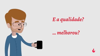 E a qualidade?
… melhorou?
 