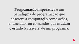 Programação imperativa é um
paradigma de programação que
descreve a computação como ações,
enunciados ou comandos que mudam
o estado (variáveis) de um programa.
 