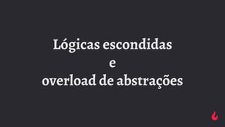 Lógicas escondidas
e
overload de abstrações
 