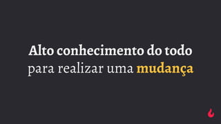 Alto conhecimento do todo
para realizar uma mudança
 