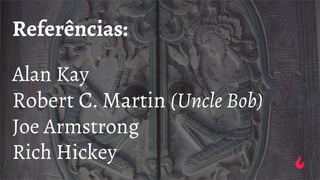 Referências:
Alan Kay
Robert C. Martin (Uncle Bob)
Joe Armstrong
Rich Hickey
 