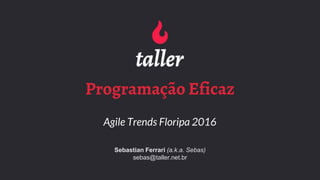 Programação Eficaz
Agile Trends Floripa 2016
Sebastian Ferrari (a.k.a. Sebas)
sebas@taller.net.br
 