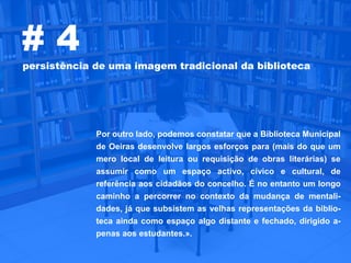 #4
persistência de uma imagem tradicional da biblioteca




             Por outro lado, podemos constatar que a Biblioteca Municipal
             de Oeiras desenvolve largos esforços para (mais do que um
             mero local de leitura ou requisição de obras literárias) se
             assumir como um espaço activo, cívico e cultural, de
             referência aos cidadãos do concelho. É no entanto um longo
             caminho a percorrer no contexto da mudança de mentali-
             dades, já que subsistem as velhas representações da biblio-
             teca ainda como espaço algo distante e fechado, dirigido a-
             penas aos estudantes.».
 