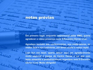 notas prévias



Em primeiro lugar, enquanto responsável pelas BMO, queria
agradecer a vossa presença neste II Encontro Oeiras a Ler.

Agradeço também aos conferencistas, aos moderadores, ao
relator final e aos tradutores, por terem aceite o nosso repto.

Last but not least, queria deixar aqui um agradecimento
muito especial à equipa do Centro Oeiras a Ler que com
tanto empenho e profissionalismo organizou este II Encontro
Oeiras a Ler. Muito obrigado!
 