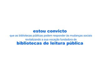 estou convicto
que as bibliotecas públicas podem responder às mudanças sociais
             revitalizando a sua vocação fundadora de
     bibliotecas de leitura pública
 