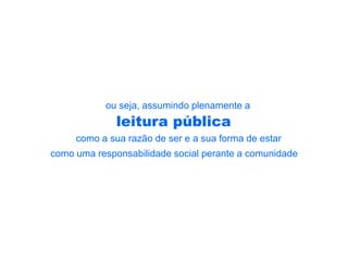 ou seja, assumindo plenamente a
              leitura pública
     como a sua razão de ser e a sua forma de estar
como uma responsabilidade social perante a comunidade
 