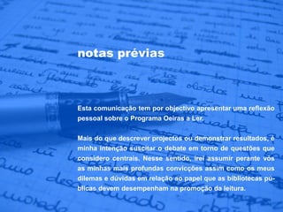 notas prévias



Esta comunicação tem por objectivo apresentar uma reflexão
pessoal sobre o Programa Oeiras a Ler.

Mais do que descrever projectos ou demonstrar resultados, é
minha intenção suscitar o debate em torno de questões que
considero centrais. Nesse sentido, irei assumir perante vós
as minhas mais profundas convicções assim como os meus
dilemas e dúvidas em relação ao papel que as bibliotecas pú-
blicas devem desempenham na promoção da leitura.
 