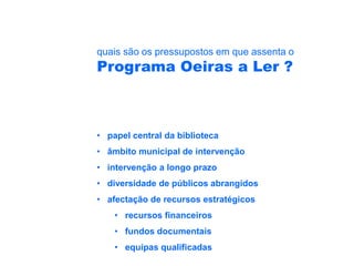 quais são os pressupostos em que assenta o
Programa Oeiras a Ler ?



• papel central da biblioteca
• âmbito municipal de intervenção
• intervenção a longo prazo
• diversidade de públicos abrangidos
• afectação de recursos estratégicos
    • recursos financeiros
    • fundos documentais
    • equipas qualificadas
 