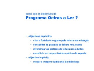 quais são os objectivos do
Programa Oeiras a Ler ?



• objectivos explícitos
    • criar e fortalecer o gosto pela leitura nas crianças
    • consolidar as práticas de leitura nos jovens
    • diversificar as práticas de leitura nos adultos
    • constituir um corpus teórico-prático de suporte
• objectivo implícito
    • mudar a imagem tradicional da biblioteca
 