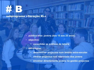 #B
subprograma «Geração XL»




           • público-alvo: jovens (dos 15 aos 25 anos)
           • objectivo:
               • consolidar as práticas de leitura
           • estratégias:
               • desenvolver projectos num âmbito extra-escolar
               • centrar projectos nos interesses dos jovens
               • envolver directamente jovens na gestão projectos
 