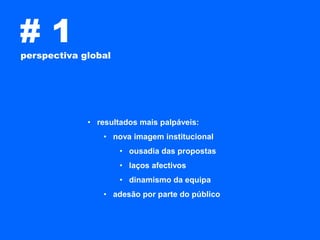 #1
perspectiva global




             • resultados mais palpáveis:
                 • nova imagem institucional
                     • ousadia das propostas
                     • laços afectivos
                     • dinamismo da equipa
                 • adesão por parte do público
 