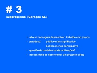 #3
subprograma «Geração XL»




           • não se conseguiu desenvolver trabalho com jovens
           • paradoxo:    público mais significativo
                          público menos participativo
           • questão de modelos ou de motivações?
           • necessidade de desenvolver um projecto-piloto
 
