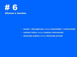 #6
dilemas e tensões




            • escala + abrangências versus intensidade + continuidade
            • carácter lúdico versus carácter instrumental
            • dimensão pública versus dimensão privada
 
