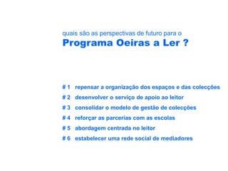 quais são as perspectivas de futuro para o
Programa Oeiras a Ler ?



# 1 repensar a organização dos espaços e das colecções
# 2 desenvolver o serviço de apoio ao leitor
# 3 consolidar o modelo de gestão de colecções
# 4 reforçar as parcerias com as escolas
# 5 abordagem centrada no leitor
# 6 estabelecer uma rede social de mediadores
 