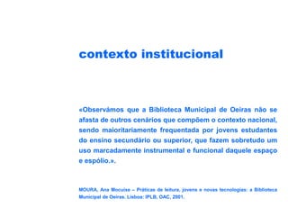 contexto institucional



«Observámos que a Biblioteca Municipal de Oeiras não se
afasta de outros cenários que compõem o contexto nacional,
sendo maioritariamente frequentada por jovens estudantes
do ensino secundário ou superior, que fazem sobretudo um
uso marcadamente instrumental e funcional daquele espaço
e espólio.».



MOURA, Ana Mocuixe – Práticas de leitura, jovens e novas tecnologias: a Biblioteca
Municipal de Oeiras. Lisboa: IPLB, OAC, 2001.
 